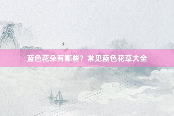 蓝色花朵有哪些?常见蓝色花草大全